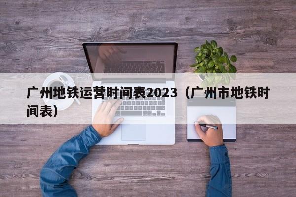 广州地铁运营时间表2023（广州市地铁时间表）