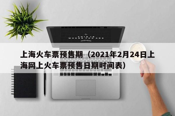 上海火车票预售期（2021年2月24日上海网上火车票预售日期时间表）